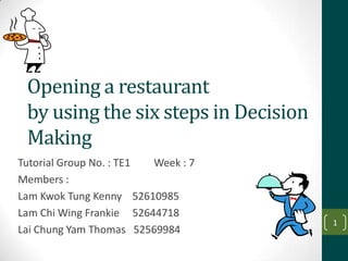 Opening a restaurant
 by using the six steps in Decision
 Making
Tutorial Group No. : TE1 Week : 7
Members :
Lam Kwok Tung Kenny 52610985
Lam Chi Wing Frankie 52644718
                                      1
Lai Chung Yam Thomas 52569984
 