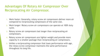 Advantages Of Rotary Air Compressor Over
Reciprocating Air Compressor.
1. Work faster: Generally, rotary screw air compressors deliver more air
compared to reciprocating compressors of the same size.
2. Work longer: Rotary screw air compressors can operate at 100% duty
cycle.
3. Rotary screw air compressors last longer than reciprocating air
compressors.
4. Rotary screw air compressors are lighter weight and provide more
capacity in a smaller package than reciprocating air compressors.
5. Unlike a reciprocating compressor that loses performance with age,
the rotary screw compressor maintains the same performance
throughout its long life.
 