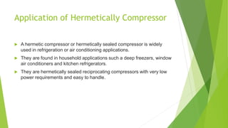 Application of Hermetically Compressor
 A hermetic compressor or hermetically sealed compressor is widely
used in refrigeration or air conditioning applications.
 They are found in household applications such a deep freezers, window
air conditioners and kitchen refrigerators.
 They are hermetically sealed reciprocating compressors with very low
power requirements and easy to handle.
 