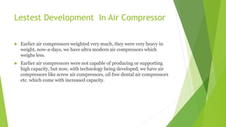 Lestest Development In Air Compressor
 Earlier air compressors weighted very much, they were very heavy in
weight, now-a-days, we have ultra modern air compressors which
weighs less.
 Earlier air compressors were not capable of producing or supporting
high capacity, but now, with technology being developed, we have air
compressors like screw air compressors, oil free dental air compressors
etc. which come with increased capacity.
 