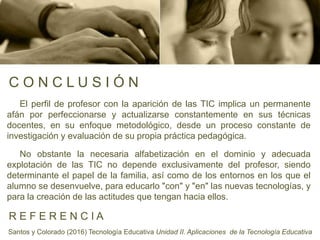 C O N C L U S I Ó N
El perfil de profesor con la aparición de las TIC implica un permanente
afán por perfeccionarse y actualizarse constantemente en sus técnicas
docentes, en su enfoque metodológico, desde un proceso constante de
investigación y evaluación de su propia práctica pedagógica.
No obstante la necesaria alfabetización en el dominio y adecuada
explotación de las TIC no depende exclusivamente del profesor, siendo
determinante el papel de la familia, así como de los entornos en los que el
alumno se desenvuelve, para educarlo "con" y "en" las nuevas tecnologías, y
para la creación de las actitudes que tengan hacia ellos.
R E F E R E N C I A
Santos y Colorado (2016) Tecnología Educativa Unidad II. Aplicaciones de la Tecnología Educativa
 