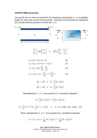 1 I 
V I Z Z 
      
  =   ⇒ =   
  −    
+ − 
= = = − (3) 
V V 
+ − 
( ) e l l 
s 
− = − = = − + (4) 
I I z l e 
g g 
Z Z 
1 
V V Z I 
+ ® = + 
1 3 ( ) 
2 
1 
V V Z I 
1 3 ( ) 
1 1 
( ) ( )e 
2 2 
V V Z I e−g l V Z I g l = + + − 
1 1 
(e ) (e ) 5 
2 2 
V g l e g l V g l e g l Z I V V cosh l Z I senh l g g − − = + − − ⇒ = − 
1 1 
l l 
s I I z l V Z I e V Z I 
= − ( = ) = − ( + ) −g + ( − 
)e 
g Z Z 
2 2 
Ing. Alberto Tama Franco 
Profesor de la Materia Teoría Electromagnética II 
FIEC-ESPOL – 2014 –2S 
CUARTO TEMA (25 puntos): 
Una porción de una línea de transmisión de impedancia característica 0 Z y sin pérdidas, 
puede ser vista como una red de dos puertos. Encuentre los Parámetros de Impedancia 
[Z] de esta red de dos puertos en función de l y 0 Z . 
0 1 Z V 2 V 
1 I 
l 
2 I 
2 I 
RED 
LINEAL 1 V 2 V 
1 [ Z ] 1 [ Z 
] 11 12 
2 2 21 22 
V I Z Z 
1 0 0 ( 0) s V V z V + V − = = = + (1) 
2 0 0 ( ) e l l 
s V V z l V +e−g V − g = = = + (2) 
0 0 
1 
0 0 
( 0) s 
V V 
I I z 
Z Z 
0 0 
2 
0 0 
( ) ( ) 
( ) ( ) 
0 1 0 1 
0 1 0 1 
2 
+ 
− 
− ® = − 
Reemplazando 0 V + y 0 V − en la ecuación (2) , se tendría lo siguiente: 
2 1 0 1 1 0 1 
( ) 2 1 0 1 2 1 0 1 
Ahora, reemplazando 0 V + y 0 V − en la ecuación (4) , se tendría lo siguiente: 
2 1 0 1 1 0 1 
0 0 
 