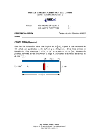 Ing. Alberto Tama Franco
Profesor de la Materia Teoría Electromagnética II
FIEC-ESPOL – 2015 –1S
ESCUELA SUPERIOR POLITÉCNICA DEL LITORAL
TEORÍA ELECTROMAGNÉTICA II
Profesor: ING. WASHINGTON MEDINA M. ( )
ING. ALBERTO TAMA FRANCO ( )
PRIMERA EVALUACIÓN Fecha: miércoles 08 de julio del 2015
Alumno: ________________________________________________________________________________
PRIMER TEMA (20 puntos):
Una línea de transmisión tiene una longitud de [ ]50 cm y opera a una frecuencia de
[ ]100 MHz , con parámetros [ ]0.2 /L H mµ= y [ ]80 /L pF m= . Si la línea termina en
cortocircuito y hay una carga [ ]2 50 20Z j= + Ω , en la posición [ ]20z cm= − , encuentre la
potencia promedio que se consume en la carga 2Z si el voltaje a la entrada de la línea es
de 0
100 j
pe V   .
[ ]50l cm=
0
0 100 i
V e= 0Z
2Z
[ ]20 cm
1 0Z =
 