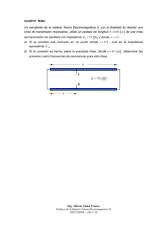 CUARTO TEMA:

Un estudiante de la materia Teoría Electromagnética II, con la finalidad de diseñar una
línea de transmisión resonadora, utiliza un pedazo de longitud b  0.50  m  de una línea
de transmisión sin pérdidas con impedancia Z 0  75    y donde v  c /3 .
a) Si se practica una conexión en un punto donde x  b /2 , cual es la impedancia
   equivalente Z AB .
b) Si la conexión es hecha sobre la precitada línea, donde x  0.1  m  , determinar las
   primeras cuatro frecuencias de resonancias para esta línea.

                                                b


                                           A
                                                        Z o  75   
                                            B

                               x




                                   Ing. Alberto Tama Franco
                         Profesor de la Materia Teoría Electromagnética II
                                     FIEC-ESPOL – 2012 –2S
 