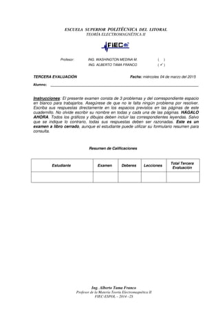 TERCER
Alumno: ________________________________________________________________________________
Instrucciones
en blanco para trabajar
Escriba sus respuestas
cuadernillo. No olvide escribir su nombre en todas y cada una de las páginas.
AHORA
que se indique lo contrario
exa
consulta.
TERCERA EVALUACIÓN
Alumno: ________________________________________________________________________________
trucciones
en blanco para trabajar
Escriba sus respuestas
uadernillo. No olvide escribir su nombre en todas y cada una de las páginas.
AHORA. Todos los gráficos y dibujos deben incluir las correspondientes leyendas.
que se indique lo contrario
examen a libro cerrado
consulta.
Estudiante
Profesor
ESCUELA SUPERIOR
Profesor:
A EVALUACIÓN
Alumno: ________________________________________________________________________________
trucciones: El presente
en blanco para trabajarlos
Escriba sus respuestas dire
uadernillo. No olvide escribir su nombre en todas y cada una de las páginas.
. Todos los gráficos y dibujos deben incluir las correspondientes leyendas.
que se indique lo contrario
men a libro cerrado, aunque
Estudiante
Ing. Alberto Tama Franco
Profesor de la Materia
FIEC
SCUELA SUPERIOR
TEORÍA ELECTROMAGNÉT
ING. WASHINGTON MEDIN
ING. ALBERTO TAMA FRANCO
Alumno: ________________________________________________________________________________
presente examen consta de
los. Asegúrese de que no le falta ning
directamente en los espacios previst
uadernillo. No olvide escribir su nombre en todas y cada una de las páginas.
. Todos los gráficos y dibujos deben incluir las correspondientes leyendas.
que se indique lo contrario, todas sus respuestas deben ser razonadas
, aunque el estudiante puede utilizar su formulario resumen para
Resumen de Calificaciones
Examen
Ing. Alberto Tama Franco
de la Materia Teoría Electromagnética II
FIEC-ESPOL – 20
SCUELA SUPERIOR POLITÉCNICA
TEORÍA ELECTROMAGNÉT
WASHINGTON MEDIN
ING. ALBERTO TAMA FRANCO
Alumno: ________________________________________________________________________________
examen consta de
. Asegúrese de que no le falta ning
ctamente en los espacios previst
uadernillo. No olvide escribir su nombre en todas y cada una de las páginas.
. Todos los gráficos y dibujos deben incluir las correspondientes leyendas.
, todas sus respuestas deben ser razonadas
el estudiante puede utilizar su formulario resumen para
Resumen de Calificaciones
Examen
Alberto Tama Franco
Teoría Electromagnética II
2014 –2S
POLITÉCNICA
TEORÍA ELECTROMAGNÉTICA II
WASHINGTON MEDINA M.
ING. ALBERTO TAMA FRANCO
Fecha:
Alumno: ________________________________________________________________________________
examen consta de 3 problemas
. Asegúrese de que no le falta ning
ctamente en los espacios previst
uadernillo. No olvide escribir su nombre en todas y cada una de las páginas.
. Todos los gráficos y dibujos deben incluir las correspondientes leyendas.
, todas sus respuestas deben ser razonadas
el estudiante puede utilizar su formulario resumen para
Resumen de Calificaciones
Deberes
Teoría Electromagnética II
DEL LITORAL
ICA II
( )
(
Fecha: miércoles 04
Alumno: ________________________________________________________________________________
problemas y del correspondiente
. Asegúrese de que no le falta ningún problema por resolver
ctamente en los espacios previstos en las páginas de este
uadernillo. No olvide escribir su nombre en todas y cada una de las páginas.
. Todos los gráficos y dibujos deben incluir las correspondientes leyendas.
, todas sus respuestas deben ser razonadas
el estudiante puede utilizar su formulario resumen para
Lecciones
DEL LITORAL
( )
( )
miércoles 04 de marzo
Alumno: ________________________________________________________________________________
y del correspondiente
roblema por resolver
os en las páginas de este
uadernillo. No olvide escribir su nombre en todas y cada una de las páginas.
. Todos los gráficos y dibujos deben incluir las correspondientes leyendas.
, todas sus respuestas deben ser razonadas. Este es un
el estudiante puede utilizar su formulario resumen para
Lecciones
Total
Evaluación
marzo del 2015
Alumno: ________________________________________________________________________________
y del correspondiente espacio
roblema por resolver.
os en las páginas de este
uadernillo. No olvide escribir su nombre en todas y cada una de las páginas. HÁGALO
. Todos los gráficos y dibujos deben incluir las correspondientes leyendas. Salvo
Este es un
el estudiante puede utilizar su formulario resumen para
Total Tercera
Evaluación
espacio
.
os en las páginas de este
HÁGALO
alvo
Este es un
el estudiante puede utilizar su formulario resumen para
 