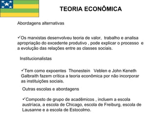 TEORIA ECONÔMICA Abordagens alternativas Os marxistas desenvolveu teoria de valor,  trabalho e analisa  apropriação do excedente produtivo , pode explicar o processo  e a evolução das relações entre as classes sociais. Institucionalistas Tem como expoentes  Thonestein  Veblen e John Keneth Galbraith fazem crítica a teoria econômica por não incorporar as instituições sociais. Outras escolas e abordagens  Composto de grupo de acadêmicos , incluem a escola austríaca, a escola de Chicago, escola de Freiburg, escola de Lausanne e a escola de Estocolmo. 