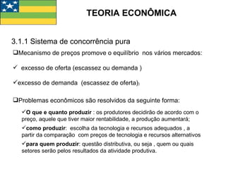 TEORIA ECONÔMICA 3.1.1 Sistema de concorrência pura Mecanismo de preços promove o equilíbrio  nos vários mercados: excesso de oferta (escassez ou demanda ) excesso de demanda  (escassez de oferta) ) Problemas econômicos são resolvidos da seguinte forma: O que e quanto produzir  : os produtores decidirão de acordo com o preço, aquele que tiver maior rentabilidade, a produção aumentará; como produzir :  escolha da tecnologia e recursos adequados , a partir da comparação  com preços de tecnologia e recursos alternativos para quem produzir : questão distributiva, ou seja , quem ou quais setores serão pelos resultados da atividade produtiva. 