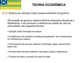 TEORIA ECONÔMICA A atuação do governo objetiva eliminar distorções alocativas e distributivas  e de promover a melhoria do padrão de vida da comunidade, das seguintes formas: atuação sobre formação de preços: complemento da iniciativa privada,principalmente  de investimentos  em infraestrutura básica; fornecimento de serviços públicos: iluminação, água, saneamento básico etc: fornecimento de bens públicos: educação, justiça e segurança; Compra de bens e serviços do setor privado. 3.1.2  Sistema de mercado misto:o papel econômico do governo 