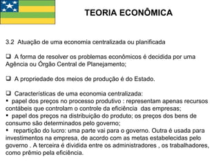 TEORIA ECONÔMICA 3.2  Atuação de uma economia centralizada ou planificada A forma de resolver os problemas econômicos é decidida por uma Agência ou Órgão Central de Planejamento; A propriedade dos meios de produção é do Estado. Características de uma economia centralizada: papel dos preços no processo produtivo : representam apenas recursos contábeis que controlam o controle da eficiência  das empresas; papel dos preços na distribuição do produto; os preços dos bens de consumo são determinados pelo governo; repartição do lucro: uma parte vai para o governo. Outra é usada para investimentos na empresa, de acordo com as metas estabelecidas pelo governo . A terceira é dividida entre os administradores , os trabalhadores, como prêmio pela eficiência. 