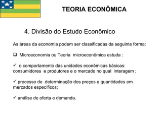 TEORIA ECONÔMICA 4. Divisão do Estudo Econômico As áreas da economia podem ser classificadas da seguinte forma: Microeconomia ou Teoria  microeconômica estuda : o comportamento das unidades econômicas básicas:  consumidores  e produtores e o mercado no qual  interagem ;  processo de  determinação dos preços e quantidades em mercados específicos; análise de oferta e demanda. 