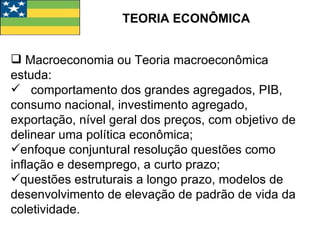 TEORIA ECONÔMICA Macroeconomia ou Teoria macroeconômica estuda: comportamento dos grandes agregados, PIB, consumo nacional, investimento agregado, exportação, nível geral dos preços, com objetivo de delinear uma política econômica; enfoque conjuntural resolução questões como inflação e desemprego, a curto prazo; questões estruturais a longo prazo, modelos de desenvolvimento de elevação de padrão de vida da coletividade.  