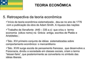 TEORIA ECONÔMICA 5. Retrospectiva da teoria econômica Início da teoria econômica sistematizada , deu-se no ano de 1776  com a publicação da obra de Adam Smith, A riqueza das nações Trabalho de Xenafonte  (440 – 335 a.c)  que criou o  termo economia  (oikos noms) na  Grécia  antiga, escritos de Platão e Aristóteles ; Séc. XVI primeiro conjunto de idéias  sistematizadas sobre comportamento econômico: o mercantilismo Séc. XVIII surge escola de pensamento francesa , que desenvolve a Fisiocracia, dividiu a sociedade em classes sociais, criam o termo “laisser-faire”, que posteriormente se converteria no símbolo das idéias liberais ; 