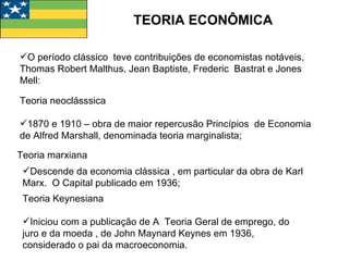 TEORIA ECONÔMICA O período clássico  teve contribuições de economistas notáveis, Thomas Robert Malthus, Jean Baptiste, Frederic  Bastrat e Jones Mell: Teoria neoclásssica  1870 e 1910 – obra de maior repercusão Princípios  de Economia  de Alfred Marshall, denominada teoria marginalista; Teoria marxiana Descende da economia clássica , em particular da obra de Karl Marx.  O Capital publicado em 1936; Teoria Keynesiana Iniciou com a publicação de A  Teoria Geral de emprego, do juro e da moeda , de John Maynard Keynes em 1936, considerado o pai da macroeconomia. 