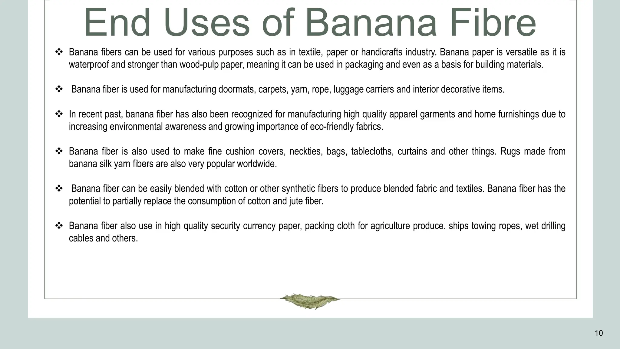 10
End Uses of Banana Fibre
 Banana fibers can be used for various purposes such as in textile, paper or handicrafts industry. Banana paper is versatile as it is
waterproof and stronger than wood-pulp paper, meaning it can be used in packaging and even as a basis for building materials.
 Banana fiber is used for manufacturing doormats, carpets, yarn, rope, luggage carriers and interior decorative items.
 In recent past, banana fiber has also been recognized for manufacturing high quality apparel garments and home furnishings due to
increasing environmental awareness and growing importance of eco-friendly fabrics.
 Banana fiber is also used to make fine cushion covers, neckties, bags, tablecloths, curtains and other things. Rugs made from
banana silk yarn fibers are also very popular worldwide.
 Banana fiber can be easily blended with cotton or other synthetic fibers to produce blended fabric and textiles. Banana fiber has the
potential to partially replace the consumption of cotton and jute fiber.
 Banana fiber also use in high quality security currency paper, packing cloth for agriculture produce. ships towing ropes, wet drilling
cables and others.
 