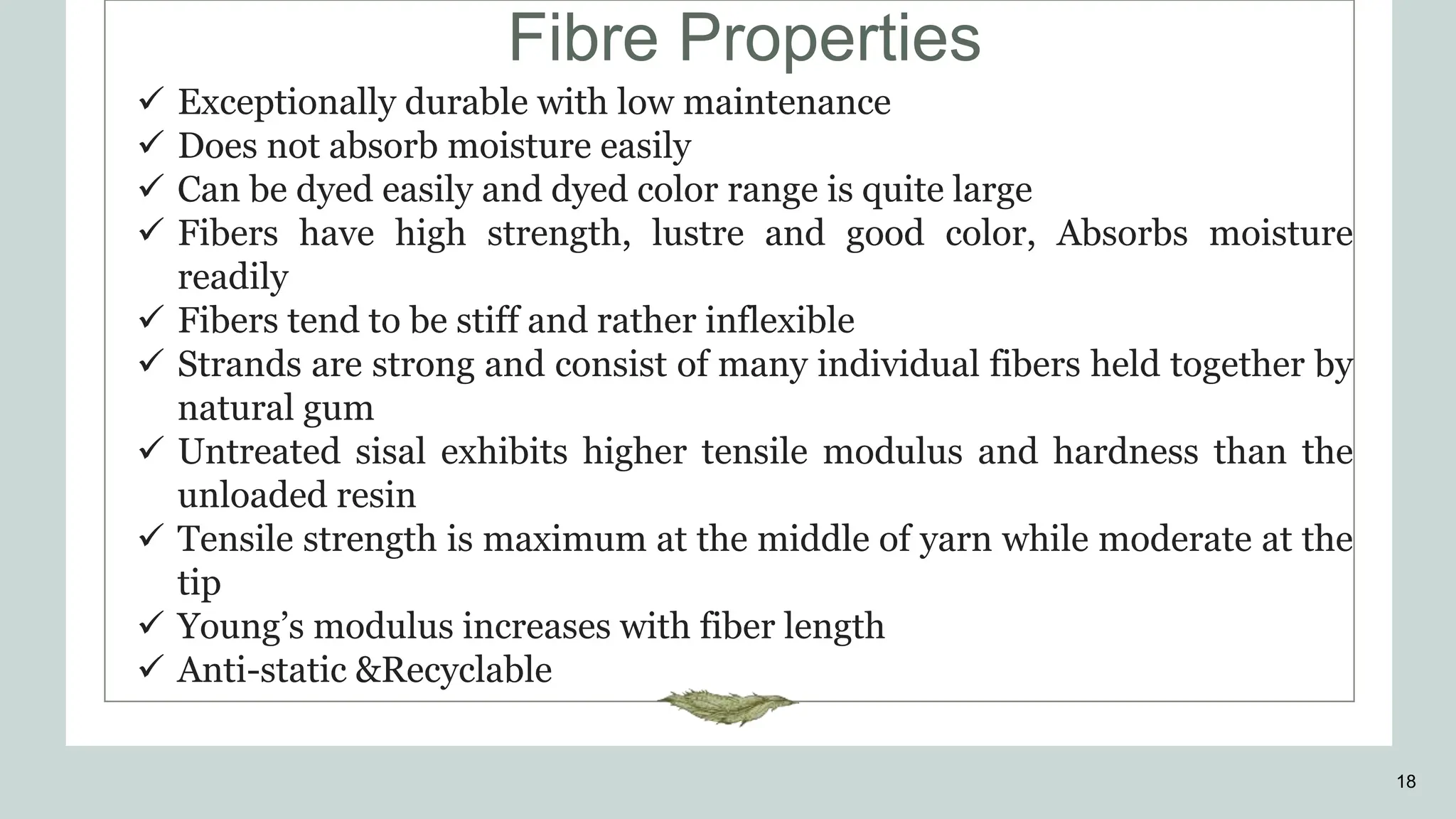 Fibre Properties
18
 Exceptionally durable with low maintenance
 Does not absorb moisture easily
 Can be dyed easily and dyed color range is quite large
 Fibers have high strength, lustre and good color, Absorbs moisture
readily
 Fibers tend to be stiff and rather inflexible
 Strands are strong and consist of many individual fibers held together by
natural gum
 Untreated sisal exhibits higher tensile modulus and hardness than the
unloaded resin
 Tensile strength is maximum at the middle of yarn while moderate at the
tip
 Young’s modulus increases with fiber length
 Anti-static &Recyclable
 