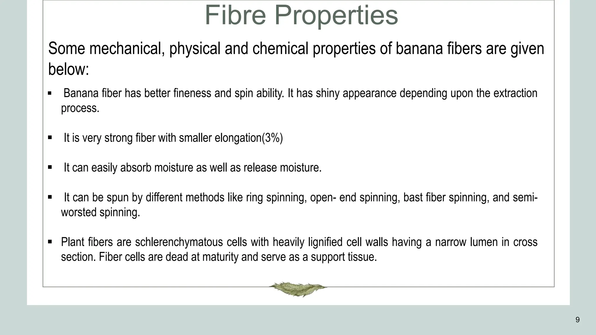 Fibre Properties
9
 Banana fiber has better fineness and spin ability. It has shiny appearance depending upon the extraction
process.
 It is very strong fiber with smaller elongation(3%)
 It can easily absorb moisture as well as release moisture.
 It can be spun by different methods like ring spinning, open- end spinning, bast fiber spinning, and semi-
worsted spinning.
 Plant fibers are schlerenchymatous cells with heavily lignified cell walls having a narrow lumen in cross
section. Fiber cells are dead at maturity and serve as a support tissue.
Some mechanical, physical and chemical properties of banana fibers are given
below:
 