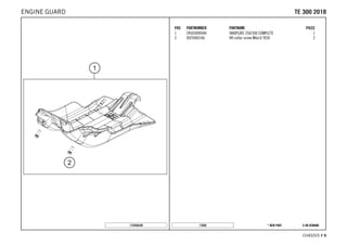 X ON DEMAND* NEW PART17826
CHASSIS # 99
POS PARTNUMBER PARTNAME PIECE
1 24503090044 SKIDPLATE 250/300 COMPLETE 1
2 0025060166 HH collar screw M6x16 TX30 2
172450330
TTEE 330000 22001188ENGINE GUARD
 