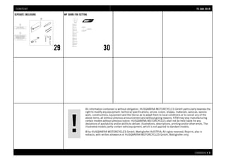 All information contained is without obligation. HUSQVARNA MOTORCYCLES GmbH particularly reserves the
right to modify any equipment, technical specifications, prices, colors, shapes, materials, services, service
work, constructions, equipment and the like so as to adapt them to local conditions or to cancel any of the
above items, all without previous announcement and without giving reasons. KTM may stop manufacturing
certain models without previous notice. HUSQVARNA MOTORCYCLES shall not be held liable for any
deviations of availability and/or ability to deliver, illustrations, descriptions, printing and/or other errors. The
illustrated models partly contain extra equipment, which is not applied to standard models.
© by HUSQVARNA MOTORCYCLES GmbH, Mattighofen AUSTRIA; All rights reserved; Reprint, also in
extracts, with written allowance of HUSQVARNA MOTORCYCLES GmbH, Mattighofen only.
CHASSIS # 33
SEPERATE ENCLOSURE
29
WP SHIMS FOR SETTING
30
TTEE 330000 22001188CONTENT
 