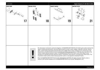 All information contained is without obligation. HUSQVARNA MOTORCYCLES GmbH particularly reserves the
right to modify any equipment, technical specifications, prices, colors, shapes, materials, services, service
work, constructions, equipment and the like so as to adapt them to local conditions or to cancel any of the
above items, all without previous announcement and without giving reasons. KTM may stop manufacturing
certain models without previous notice. HUSQVARNA MOTORCYCLES shall not be held liable for any
deviations of availability and/or ability to deliver, illustrations, descriptions, printing and/or other errors. The
illustrated models partly contain extra equipment, which is not applied to standard models.
© by HUSQVARNA MOTORCYCLES GmbH, Mattighofen AUSTRIA; All rights reserved; Reprint, also in
extracts, with written allowance of HUSQVARNA MOTORCYCLES GmbH, Mattighofen only.
ENGINE # 22
WATER PUMP
17
COOLING SYSTEM
18
EXHAUST CONTROL
19
IGNITION SYSTEM
21
EEnnggiinnee HHuussqqvvaarrnnaa TTEE 330000 UUSSAA 1188 22001188CONTENT
 