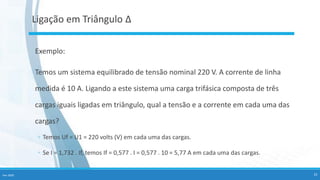Fev-2020 25
Ligação em Triângulo Δ
Exemplo:
Temos um sistema equilibrado de tensão nominal 220 V. A corrente de linha
medida é 10 A. Ligando a este sistema uma carga trifásica composta de três
cargas iguais ligadas em triângulo, qual a tensão e a corrente em cada uma das
cargas?
◦ Temos Uf = U1 = 220 volts (V) em cada uma das cargas.
◦ Se I = 1,732 . If, temos If = 0,577 . I = 0,577 . 10 = 5,77 A em cada uma das cargas.
 