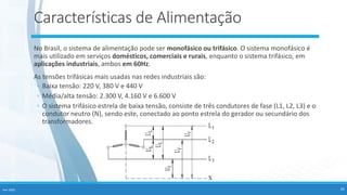 Fev-2020 26
Características de Alimentação
No Brasil, o sistema de alimentação pode ser monofásico ou trifásico. O sistema monofásico é
mais utilizado em serviços domésticos, comerciais e rurais, enquanto o sistema trifásico, em
aplicações industriais, ambos em 60Hz.
As tensões trifásicas mais usadas nas redes industriais são:
◦ Baixa tensão: 220 V, 380 V e 440 V
◦ Média/alta tensão: 2.300 V, 4.160 V e 6.600 V
◦ O sistema trifásico estrela de baixa tensão, consiste de três condutores de fase (L1, L2, L3) e o
condutor neutro (N), sendo este, conectado ao ponto estrela do gerador ou secundário dos
transformadores.
 