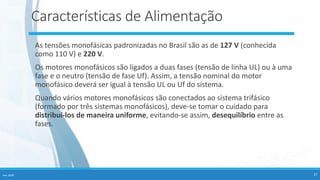 Fev-2020 27
Características de Alimentação
As tensões monofásicas padronizadas no Brasil são as de 127 V (conhecida
como 110 V) e 220 V.
Os motores monofásicos são ligados a duas fases (tensão de linha UL) ou à uma
fase e o neutro (tensão de fase Uf). Assim, a tensão nominal do motor
monofásico deverá ser igual à tensão UL ou Uf do sistema.
Quando vários motores monofásicos são conectados ao sistema trifásico
(formado por três sistemas monofásicos), deve-se tomar o cuidado para
distribuí-los de maneira uniforme, evitando-se assim, desequilíbrio entre as
fases.
 