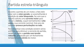 Partida estrela-triângulo
Durante a partida de um motor, o fato dele
estar com o rotor parado, se assemelhando à
condição de rotor bloqueado, faz com que o
mesmo solicite uma corrente maior para
vencer a inércia, a qual normalmente é oito
vezes a sua corrente nominal. Este pico de
corrente provoca perturbações na rede.
Para minimizar esta condição existem vários
artifícios para diminuir a corrente de partida,
sendo um deles a partida com tensão
reduzida, provocada por um fechamento
temporário em estrela do motor.
 
