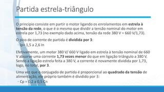 Partida estrela-triângulo
O principio consiste em partir o motor ligando os enrolamentos em estrela à
tensão da rede, o que é o mesmo que dividir a tensão nominal do motor em
estrela por 1,73 (no exemplo dado acima, tensão da rede 380 V = 660 V/1,73).
O pico de corrente de partida é dividida por 3:
◦ lp= 1,5 a 2,6 In
Efetivamente, um motor 380 V/ 660 V ligado em estrela à tensão nominal de 660
V absorve uma corrente 1,73 vezes menor do que em ligação triângulo a 380 V.
Sendo a ligação estrela feita a 380 V, a corrente é novamente dividida por 1,73,
logo, no total, por 3.
Uma vez que o conjugado de partida é proporcional ao quadrado da tensão de
alimentação, ele próprio também é dividido por 3:
◦ Cp = 0,2 a 0,5 Cn
 