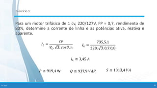 Exercício 3:
Para um motor trifásico de 1 cv, 220/127V, FP = 0,7, rendimento de
80%, determine a corrente de linha e as potências ativa, reativa e
aparente.
𝐼𝐿 ≅ 3,45 𝐴
𝑃 ≅ 919,4 W 𝑄 ≅ 937,9 𝑉𝐴𝑅 𝑆 ≅ 1313,4 𝑉𝐴
Fev-2020 40
𝐼𝐿 =
735,5.1
220. 3. 0,7.0,8
𝐼𝐿 =
𝑐𝑣
𝑉𝐿. 3. 𝑐𝑜𝑠𝜃. 𝑛
 