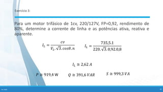 Exercício 3:
Para um motor trifásico de 1cv, 220/127V, FP=0,92, rendimento de
80%, determine a corrente de linha e as potências ativa, reativa e
aparente.
𝐼𝐿 =
735,5.1
220. 3. 0,92.0,8
𝐼𝐿 =
𝑐𝑣
𝑉𝐿. 3. 𝑐𝑜𝑠𝜃. 𝑛
𝐼𝐿 ≅ 2,62 𝐴
𝑃 ≅ 919,4 W 𝑄 ≅ 391,6 𝑉𝐴𝑅 𝑆 ≅ 999,3 𝑉𝐴
Fev-2020 41
 