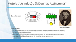 • Lei de Faraday.
e

fluxo
Michael Faraday
Constatações:
• Ao se aproximar ou afastar o ímã do solenóide (bobina) ocorre um deslocamento
do ponteiro do galvanômetro.
• Quando o ímã está parado, independentemente de quão próximo este esteja do
solenóide, não há deslocamento do ponteiro do galvanômetro.
Motores de indução (Máquinas Assíncronas)
 