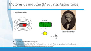 • Lei de Faraday.
e

fluxo
Michael Faraday
• A lei de Faraday declara que:
“Quando um circuito elétrico é atravessado por um fluxo magnético variável, surge
uma fem (tensão) induzida atuando sobre o mesmo.”
dt
d
e

=
Motores de indução (Máquinas Assíncronas)
 