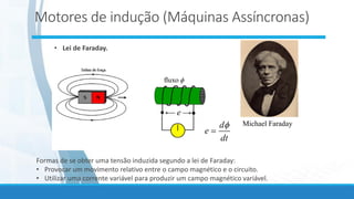 • Lei de Faraday.
e

fluxo
Michael Faraday
Formas de se obter uma tensão induzida segundo a lei de Faraday:
• Provocar um movimento relativo entre o campo magnético e o circuito.
• Utilizar uma corrente variável para produzir um campo magnético variável.
dt
d
e

=
Motores de indução (Máquinas Assíncronas)
 