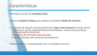 Características
• Distinguem-se por ter excitação única;
• Capaz de produzir torque para qualquer velocidade abaixo da síncrona;
• Os motores de indução são provavelmente o tipo o mais comum de motor de CA:
◦ Presente em muitos eletrodomésticos (ventiladores, motores de toca-discos
etc.) e aplicações industriais;
◦ Raramente são utilizados como gerador;
◦ Pode ser utilizado com conversor de frequência.
• Nestes motores, o campo girante tem a velocidade síncrona;
 