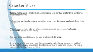 Características
• Teoricamente, para o motor girando em vazio e sem perdas, o rotor teria também a
velocidade síncrona;
• Aplicando o conjugado externo ao motor, o seu rotor diminuirá a velocidade na justa
proporção;
• Máquinas de indução são robustas construtivamente, apresentando elevado
rendimento e custo inicial baixo;
• Sua vida útil é projetada para período em torno de 20 anos.
• A corrente que circula pelo rotor é uma corrente induzida por um campo variável
devido à diferença de velocidade de rotação do rotor e do campo girante. Por isso a
nomenclatura máquina de indução.
 