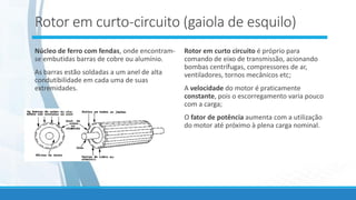 Rotor em curto-circuito (gaiola de esquilo)
Núcleo de ferro com fendas, onde encontram-
se embutidas barras de cobre ou alumínio.
As barras estão soldadas a um anel de alta
condutibilidade em cada uma de suas
extremidades.
Rotor em curto circuito é próprio para
comando de eixo de transmissão, acionando
bombas centrífugas, compressores de ar,
ventiladores, tornos mecânicos etc;
A velocidade do motor é praticamente
constante, pois o escorregamento varia pouco
com a carga;
O fator de potência aumenta com a utilização
do motor até próximo à plena carga nominal.
 