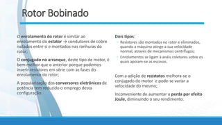 Rotor Bobinado
O enrolamento do rotor é similar ao
enrolamento do estator → condutores de cobre
isolados entre si e montados nas ranhuras do
rotor;
O conjugado no arranque, deste tipo de motor, é
bem melhor que o anterior porque podemos
inserir resistores em série com as fases do
enrolamento do rotor;
A popularização dos conversores eletrônicos de
potência tem reduzido o emprego desta
configuração.
Dois tipos:
◦ Resistores são montados no rotor e eliminados,
quando a máquina atinge a sua velocidade
normal, através de mecanismos centrífugos;
◦ Enrolamentos se ligam à anéis coletores sobre os
quais apoiam-se as escovas.
Com a adição de reostatos melhora-se o
conjugado do motor e pode-se variar a
velocidade do mesmo;
Inconveniente de aumentar a perda por efeito
Joule, diminuindo o seu rendimento.
 