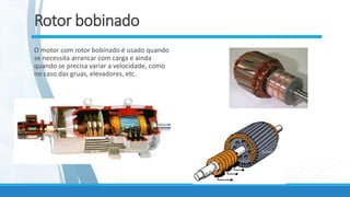 Rotor bobinado
O motor com rotor bobinado é usado quando
se necessita arrancar com carga e ainda
quando se precisa variar a velocidade, como
no caso das gruas, elevadores, etc.
 