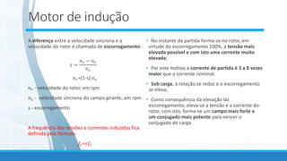 Motor de indução
A diferença entre a velocidade síncrona e a
velocidade do rotor é chamada de escorregamento:
𝑠 =
𝑛𝑠 − 𝑛𝑟
𝑛𝑠
𝑛𝑟=(1-s) 𝑛𝑠
𝑛𝑟 - velocidade do rotor, em rpm
𝑛𝑠 - velocidade síncrona do campo girante, em rpm
s - escorregamento
A frequência das tensões e correntes induzidas fica
definida pela fórmula:
𝑓𝑟=𝑠𝑓𝑠
• No instante da partida forma-se no rotor, em
virtude do escorregamento 100%, a tensão mais
elevada possível e com isto uma corrente muito
elevada;
• Por este motivo a corrente de partida é 3 a 8 vezes
maior que a corrente nominal.
• Sob carga, a rotação se reduz e o escorregamento
se eleva;
• Como consequência da elevação do
escorregamento, eleva-se a tensão e a corrente do
rotor, com isto, forma-se um campo mais forte e
um conjugado mais potente para vencer o
conjugado de carga.
 