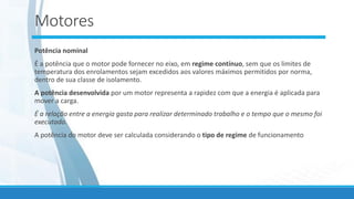Motores
Potência nominal
É a potência que o motor pode fornecer no eixo, em regime contínuo, sem que os limites de
temperatura dos enrolamentos sejam excedidos aos valores máximos permitidos por norma,
dentro de sua classe de isolamento.
A potência desenvolvida por um motor representa a rapidez com que a energia é aplicada para
mover a carga.
É a relação entre a energia gasta para realizar determinado trabalho e o tempo que o mesmo foi
executado.
A potência do motor deve ser calculada considerando o tipo de regime de funcionamento
 