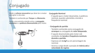 Conjugado
Mede o esforço necessário que deve ter o motor
para girar o seu eixo.
Também é conhecido por Torque ou Momento.
Existe uma estreita relação entre o conjugado
mecânico e a potência desenvolvida pelo motor.
.
.
Conjugado Nominal
◦ É aquele que o motor desenvolve, à potência
nominal, quando submetido a tensão e
frequência nominal.
◦ Conjugado de partida
◦ Também conhecido como conjugado de
arranque ou conjugado de rotor bloqueado.
◦ É aquele desenvolvido pelo motor sob
condições de tensão e frequência nominais
durante a partida.
◦ Expresso em m.kgf ou em porcentagem da
nominal.
◦ Aciona a carga desde a posição de inércia até a
velocidade de regime.
 