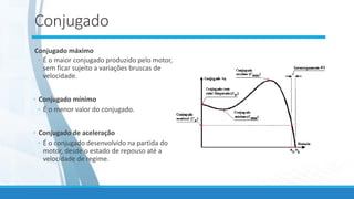 Conjugado
Conjugado máximo
◦ É o maior conjugado produzido pelo motor,
sem ficar sujeito a variações bruscas de
velocidade.
◦ Conjugado mínimo
◦ É o menor valor do conjugado.
◦ Conjugado de aceleração
◦ É o conjugado desenvolvido na partida do
motor, desde o estado de repouso até a
velocidade de regime.
 