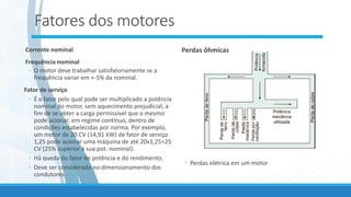 Fatores dos motores
Corrente nominal
Frequência nominal
◦ O motor deve trabalhar satisfatoriamente se a
frequência variar em +-5% da nominal.
Fator de serviço
◦ É o fator pelo qual pode ser multiplicado a potência
nominal do motor, sem aquecimento prejudicial, a
fim de se obter a carga permissível que o mesmo
pode acionar, em regime contínuo, dentro de
condições estabelecidas por norma. Por exemplo,
um motor de 20 CV (14,91 kW) de fator de serviço
1,25 pode acionar uma máquina de até 20x1,25=25
CV (25% superior à sua pot. nominal).
◦ Há queda do fator de potência e do rendimento.
◦ Deve ser considerado no dimensionamento dos
condutores.
Perdas ôhmicas
◦ Perdas elétrica em um motor
 