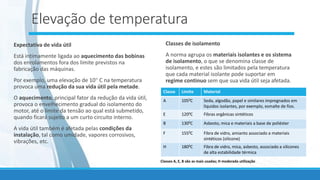 Elevação de temperatura
Expectativa de vida útil
Está intimamente ligada ao aquecimento das bobinas
dos enrolamentos fora dos limite previstos na
fabricação das máquinas.
Por exemplo, uma elevação de 10 C na temperatura
provoca uma redução da sua vida útil pela metade.
O aquecimento, principal fator da redução da vida útil,
provoca o envelhecimento gradual do isolamento do
motor, até o limite da tensão ao qual está submetido,
quando ficará sujeito a um curto circuito interno.
A vida útil também é afetada pelas condições da
instalação, tal como umidade, vapores corrosivos,
vibrações, etc.
Classes de isolamento
A norma agrupa os materiais isolantes e os sistema
de isolamento, o que se denomina classe de
isolamento, e estes são limitados pela temperatura
que cada material isolante pode suportar em
regime continuo sem que sua vida útil seja afetada.
Classe Limite Material
A 1050C Seda, algodão, papel e similares impregnados em
líquidos isolantes, por exemplo, esmalte de fios.
E 1200C Fibras orgânicas sintéticos
B 1300C Asbesto, mica e materiais a base de poliéster
F 1550C Fibra de vidro, amianto associado a materiais
sintéticos (silicone)
H 1800C Fibra de vidro, mica, asbesto, associado a silicones
de alta estabilidade térmica
Classes A, E, B são as mais usadas; H moderada utilização
 