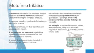 Motofreio trifásico
O motofreio consiste de um motor de indução
acoplado a um freio monodisco, formando
uma unidade integral compacta e robusta.
O motor de indução é totalmente fechado com
ventilação externa.
O freio é constituído por duas pastilhas com
poucas partes móveis.
É acionado por um eletroímã, cuja bobina
opera normalmente com tensões de 10%
acima ou abaixo da nominal.
A bobina de acionamento do eletroímã é
alimentada por corrente contínua,.
Geralmente é aplicado em equipamentos
onde são exigidos paradas rápidas por
questões de segurança, precisão no
posicionamento e redução de tempo de
operação.
Por exemplo: Máquinas-ferramenta, teares,
transportadores, máquinas de lavar e
engarrafar, dobradeiras, guindastes, pontes-
rolante e etc.
.
 