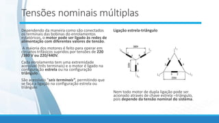 Tensões nominais múltiplas
Dependendo da maneira como são conectados
os terminais das bobinas do enrolamentos
estatóricos, o motor pode ser ligado às redes de
alimentação com diferentes valores de tensão.
A maioria dos motores é feito para operar em
circuitos trifásicos supridos por tensões de 220
/380 V ou 220/440V.
Cada enrolamento tem uma extremidade
acessível (três terminais) e o motor é ligado na
configuração estrela ou na configuração
triângulo.
São acessíveis “seis terminais”, permitindo que
se faça a ligação na configuração estrela ou
triângulo
Ligação estrela-triângulo
Nem todo motor de dupla ligação pode ser
acionado através de chave estrela –triângulo,
pois depende da tensão nominal do sistema.
 