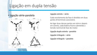 Ligação em dupla tensão
Ligação estrela – série:
Cada enrolamento da fase é dividido em duas
partes (9 terminais acessíveis).
Ao ligar duas dessas partes em série e depois
em estrela, cada bobina ficará submetida a
tensão nominal de fase do motor.
Ligação dupla estrela - paralelo
Ligação triângulo – série
Ligação triângulo – paralelo
• Ligação série-paralela
 