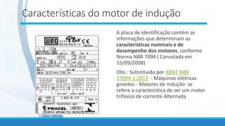 Características do motor de indução
A placa de identificação contém as
informações que determinam as
características nominais e de
desempenho dos motores, conforme
Norma NBR 7094 ( Cancelada em
15/09/2008)
Obs.: Substituída por ABNT NBR
17094-1:2013 - Máquinas elétricas
girantes - Motores de indução: se
refere a característica de ser um motor
trifásico de corrente Alternada
 