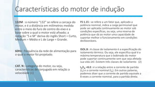 Características do motor de indução
132M : o número “132” se refere a carcaça do
motor, e é a distância em milímetros medida
entre o meio do furo de centro do eixo e a
base sobre a qual o motor está afixado; a
notação “S e M” deriva do inglês Short = Curto,
Medium = Médio e L de Large = Grande.
60Hz : frequência da rede de alimentação para
o qual o motor foi projetado.
CAT. N : categoria do motor, ou seja,
características de conjugado em relação a
velocidade (1)
FS 1.15 : se refere a um fator que, aplicado a
potência nominal, indica a carga permissível que
pode ser aplicada continuamente ao motor sob
condições específicas, ou seja, uma reserva de
potência que dá ao motor uma capacidade de
suportar melhor o funcionamento em condições
desfavoráveis.
ISOL.B : A classe de isolamento é a especificação do
isolamento térmico. Ou seja, ele especifica qual é a
máxima temperatura que o bobinado do motor
pode suportar continuamente sem que seja afetada
sua vida útil. Existem três classes de isolamento (2)
IP/IN =8.0 : é a relação entre a corrente de partida
(IP) e a corrente nominal (IN). Em outras palavras,
podemos dizer que a corrente de partida equivale a
8 vezes a corrente nominal, para a partida direta.
 