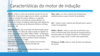 Características do motor de indução
IPW55 : indica o índice de proteção conforme norma
NBR-6146. O primeiro algarismo se refere a proteção
contra a entrada de corpos sólidos e o segundo
algarismo contra a entrada de corpos líquidos no
interior do motor. As tabelas indicando cada algarismo
se encontra no Manual de Motores Elétricos da Weg
Motores. (3)
220/380/440 V : são as tensões de alimentação deste
motor. Possui 12 cabos de saída e pode ser ligado em
rede cuja tensão seja 220V, 380V e 440V . A indicação
na placa de “Y” se refere na verdade a tensão de 760V,
usada somente durante a partida estrela-triângulo
cuja tensão da rede é 440V.
245/142/123 A : estes são os valores de corrente
referentes respectivamente às tensões de
220/380/440V.
REG. S1 : se refere ao regime de serviço a que o motor
será submetido.(4)
Max. amb.: é o valor máximo de temperatura
ambiente para o qual o motor foi projetado.
ALT. : indica o valor máximo de altitude para o qual o
motor foi projetado.
REND = 90.5% : indica o valor de rendimento. Seu
valor é influenciado pela parcela de energia elétrica
transformada em energia mecânica. O rendimento
varia com a carga a que o motor está submetido.
FP (Cos  = 0.90): indica o valor de fator de potência
do motor.
 